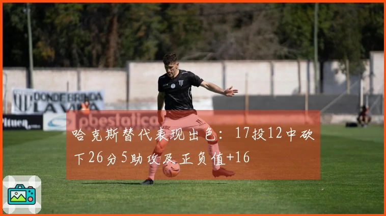 哈克斯替代表现出色：17投12中砍下26分5助攻及正负值+16