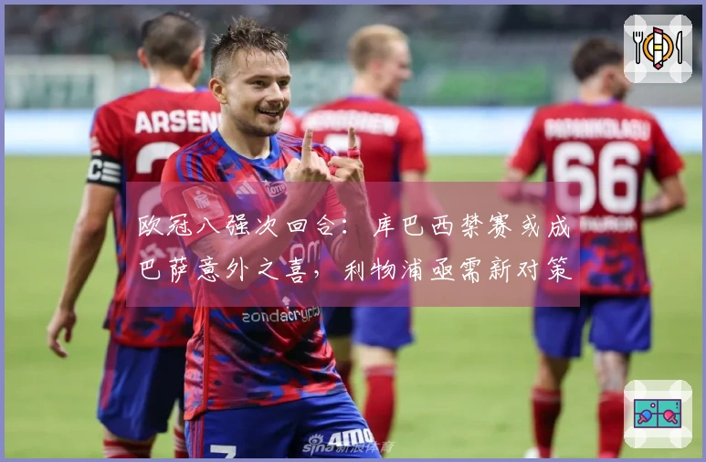 欧冠八强次回合：库巴西禁赛或成巴萨意外之喜，利物浦亟需新对策