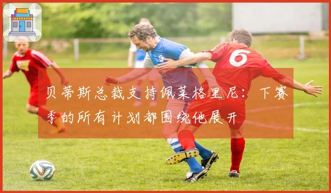 贝蒂斯总裁支持佩莱格里尼：下赛季的所有计划都围绕他展开