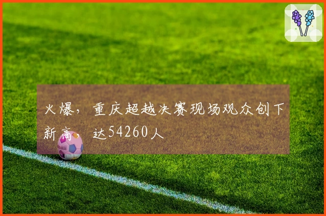 火爆，重庆超越决赛现场观众创下新高，达54260人