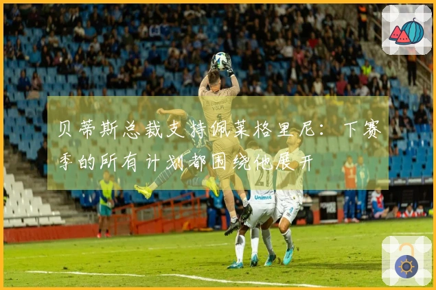 贝蒂斯总裁支持佩莱格里尼：下赛季的所有计划都围绕他展开