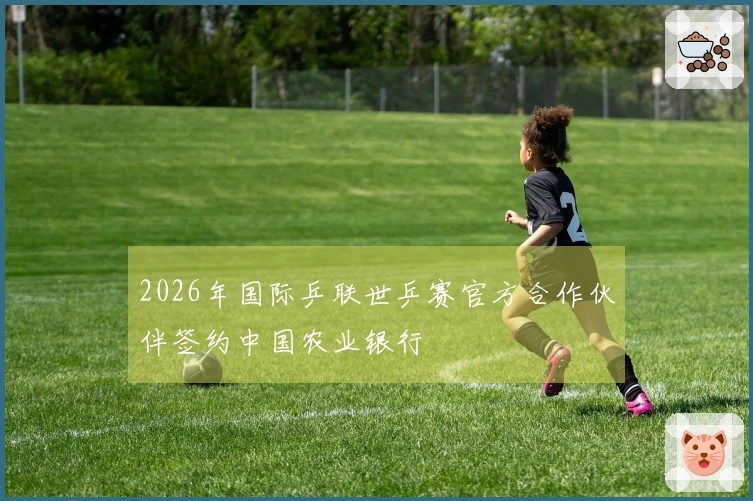 2026年国际乒联世乒赛官方合作伙伴签约中国农业银行