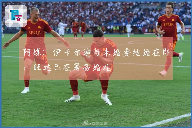 阿媒：伊卡尔迪与未婚妻结婚在即，旺达已在筹备婚礼