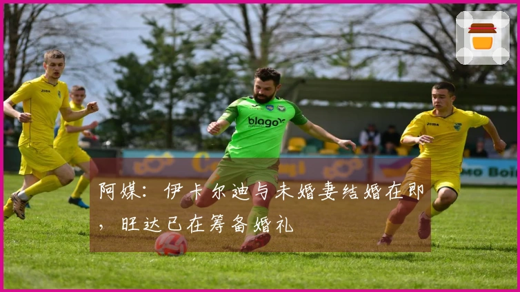 阿媒：伊卡尔迪与未婚妻结婚在即，旺达已在筹备婚礼