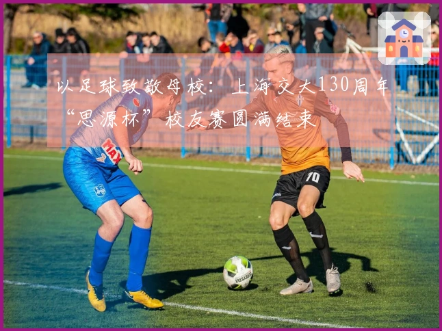 以足球致敬母校：上海交大130周年“思源杯”校友赛圆满结束