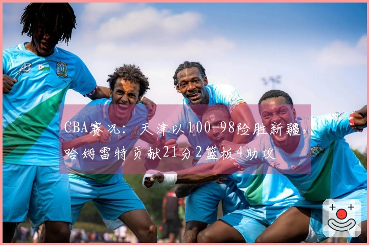 CBA赛况：天津以100-98险胜新疆，哈姆雷特贡献21分2篮板4助攻
