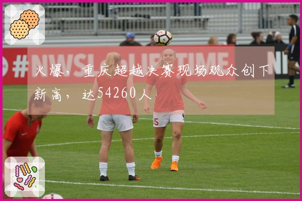 火爆，重庆超越决赛现场观众创下新高，达54260人