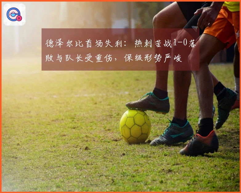 德泽尔比首场失利：热刺苦战1-0落败与队长受重伤，保级形势严峻