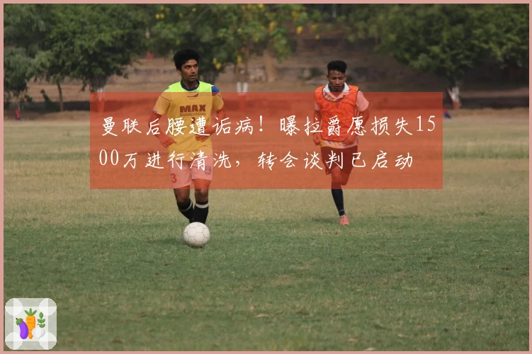 曼联后腰遭诟病！曝拉爵愿损失1500万进行清洗，转会谈判已启动