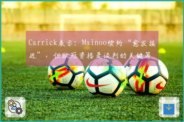 Carrick表示：Mainoo续约“愈发接近”，但欧冠资格是谈判的关键筹码