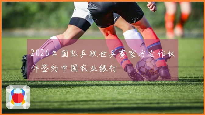 2026年国际乒联世乒赛官方合作伙伴签约中国农业银行